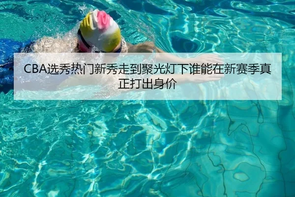 CBA选秀热门新秀走到聚光灯下谁能在新赛季真正打出身价